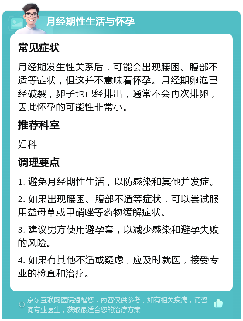 月经期性生活与怀孕 常见症状 月经期发生性关系后，可能会出现腰困、腹部不适等症状，但这并不意味着怀孕。月经期卵泡已经破裂，卵子也已经排出，通常不会再次排卵，因此怀孕的可能性非常小。 推荐科室 妇科 调理要点 1. 避免月经期性生活，以防感染和其他并发症。 2. 如果出现腰困、腹部不适等症状，可以尝试服用益母草或甲硝唑等药物缓解症状。 3. 建议男方使用避孕套，以减少感染和避孕失败的风险。 4. 如果有其他不适或疑虑，应及时就医，接受专业的检查和治疗。