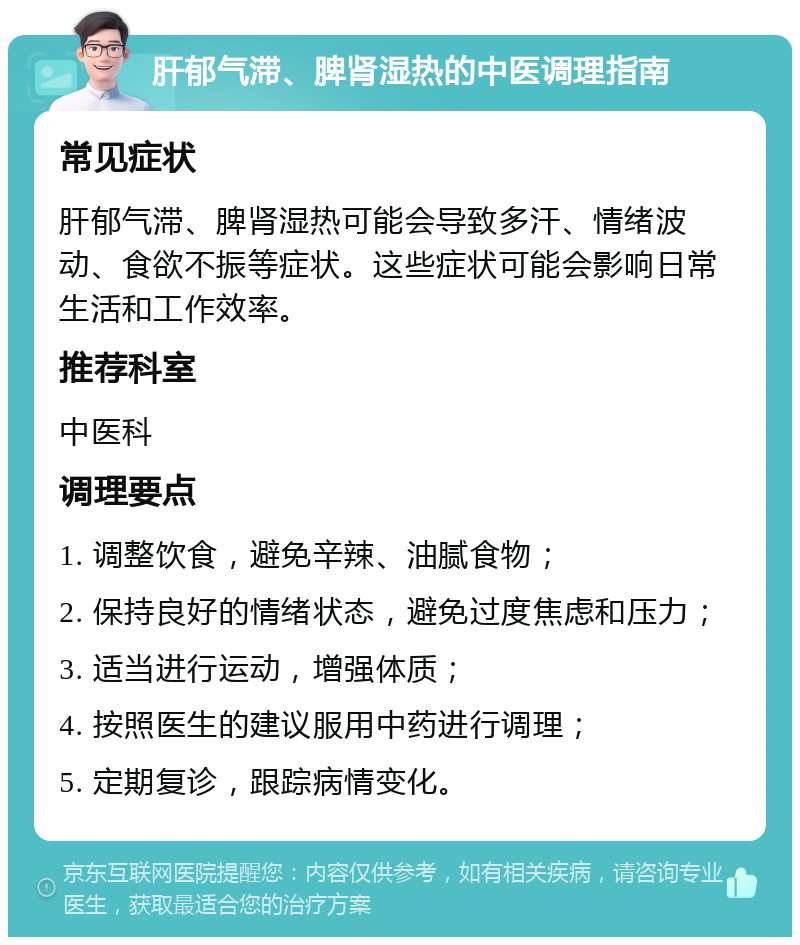 肝郁气滞、脾肾湿热的中医调理指南 常见症状 肝郁气滞、脾肾湿热可能会导致多汗、情绪波动、食欲不振等症状。这些症状可能会影响日常生活和工作效率。 推荐科室 中医科 调理要点 1. 调整饮食，避免辛辣、油腻食物； 2. 保持良好的情绪状态，避免过度焦虑和压力； 3. 适当进行运动，增强体质； 4. 按照医生的建议服用中药进行调理； 5. 定期复诊，跟踪病情变化。