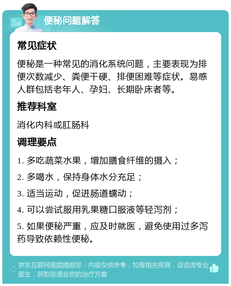 便秘问题解答 常见症状 便秘是一种常见的消化系统问题，主要表现为排便次数减少、粪便干硬、排便困难等症状。易感人群包括老年人、孕妇、长期卧床者等。 推荐科室 消化内科或肛肠科 调理要点 1. 多吃蔬菜水果，增加膳食纤维的摄入； 2. 多喝水，保持身体水分充足； 3. 适当运动，促进肠道蠕动； 4. 可以尝试服用乳果糖口服液等轻泻剂； 5. 如果便秘严重，应及时就医，避免使用过多泻药导致依赖性便秘。