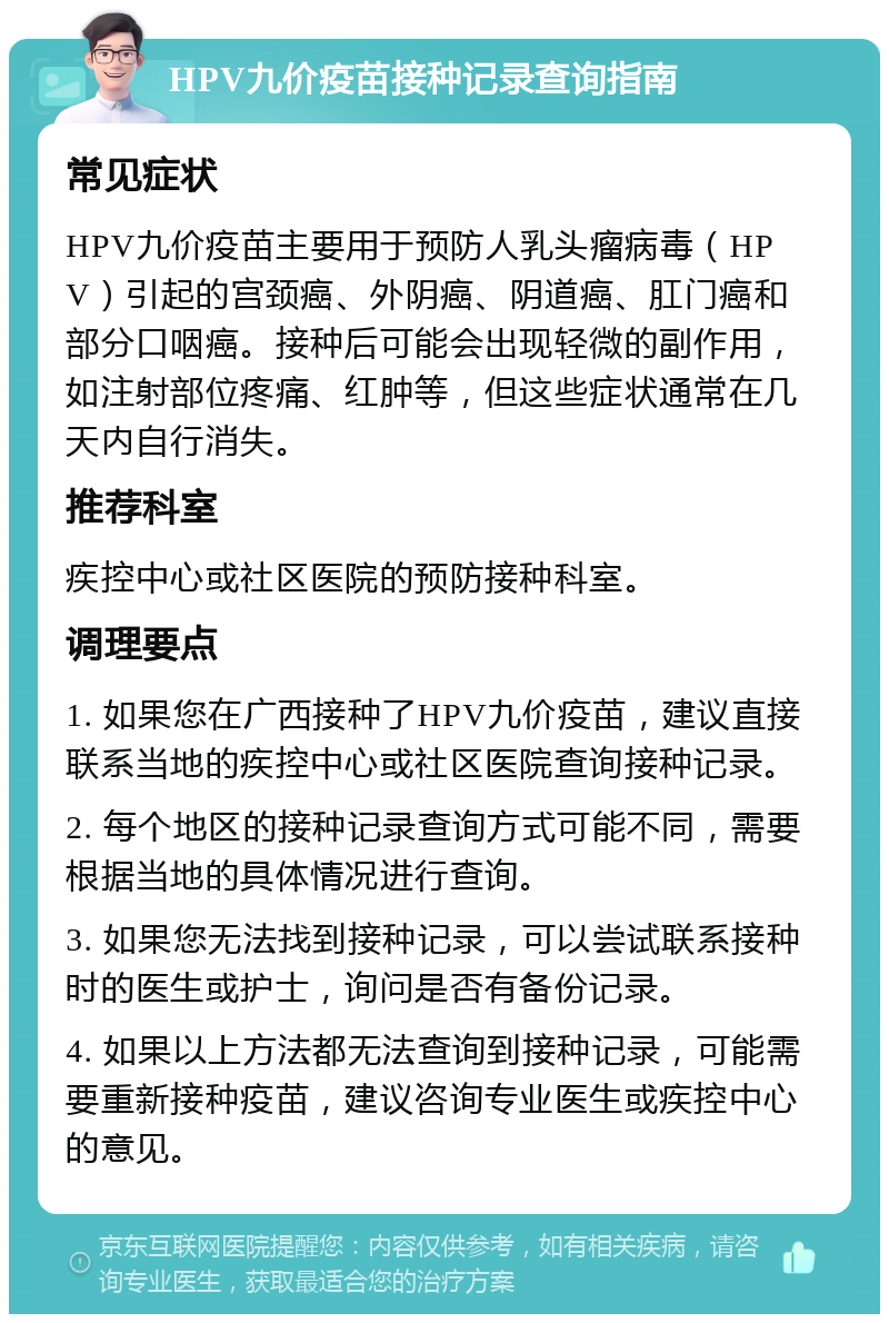 HPV九价疫苗接种记录查询指南 常见症状 HPV九价疫苗主要用于预防人乳头瘤病毒（HPV）引起的宫颈癌、外阴癌、阴道癌、肛门癌和部分口咽癌。接种后可能会出现轻微的副作用，如注射部位疼痛、红肿等，但这些症状通常在几天内自行消失。 推荐科室 疾控中心或社区医院的预防接种科室。 调理要点 1. 如果您在广西接种了HPV九价疫苗，建议直接联系当地的疾控中心或社区医院查询接种记录。 2. 每个地区的接种记录查询方式可能不同，需要根据当地的具体情况进行查询。 3. 如果您无法找到接种记录，可以尝试联系接种时的医生或护士，询问是否有备份记录。 4. 如果以上方法都无法查询到接种记录，可能需要重新接种疫苗，建议咨询专业医生或疾控中心的意见。