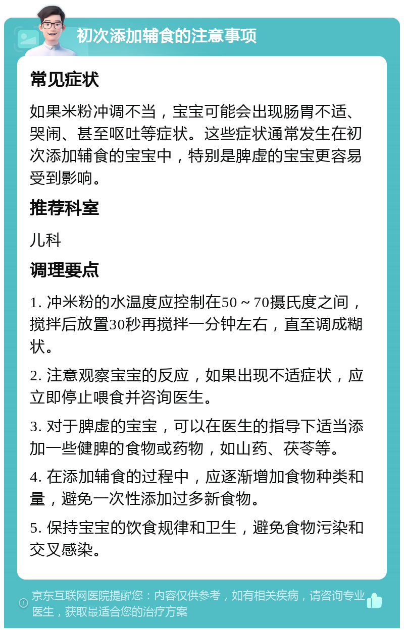 初次添加辅食的注意事项 常见症状 如果米粉冲调不当，宝宝可能会出现肠胃不适、哭闹、甚至呕吐等症状。这些症状通常发生在初次添加辅食的宝宝中，特别是脾虚的宝宝更容易受到影响。 推荐科室 儿科 调理要点 1. 冲米粉的水温度应控制在50～70摄氏度之间，搅拌后放置30秒再搅拌一分钟左右，直至调成糊状。 2. 注意观察宝宝的反应，如果出现不适症状，应立即停止喂食并咨询医生。 3. 对于脾虚的宝宝，可以在医生的指导下适当添加一些健脾的食物或药物，如山药、茯苓等。 4. 在添加辅食的过程中，应逐渐增加食物种类和量，避免一次性添加过多新食物。 5. 保持宝宝的饮食规律和卫生，避免食物污染和交叉感染。