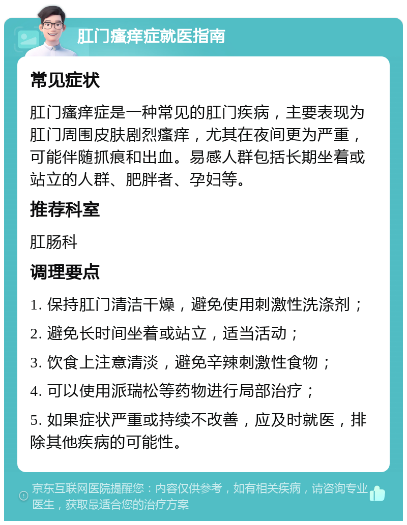 肛门瘙痒症就医指南 常见症状 肛门瘙痒症是一种常见的肛门疾病，主要表现为肛门周围皮肤剧烈瘙痒，尤其在夜间更为严重，可能伴随抓痕和出血。易感人群包括长期坐着或站立的人群、肥胖者、孕妇等。 推荐科室 肛肠科 调理要点 1. 保持肛门清洁干燥，避免使用刺激性洗涤剂； 2. 避免长时间坐着或站立，适当活动； 3. 饮食上注意清淡，避免辛辣刺激性食物； 4. 可以使用派瑞松等药物进行局部治疗； 5. 如果症状严重或持续不改善，应及时就医，排除其他疾病的可能性。