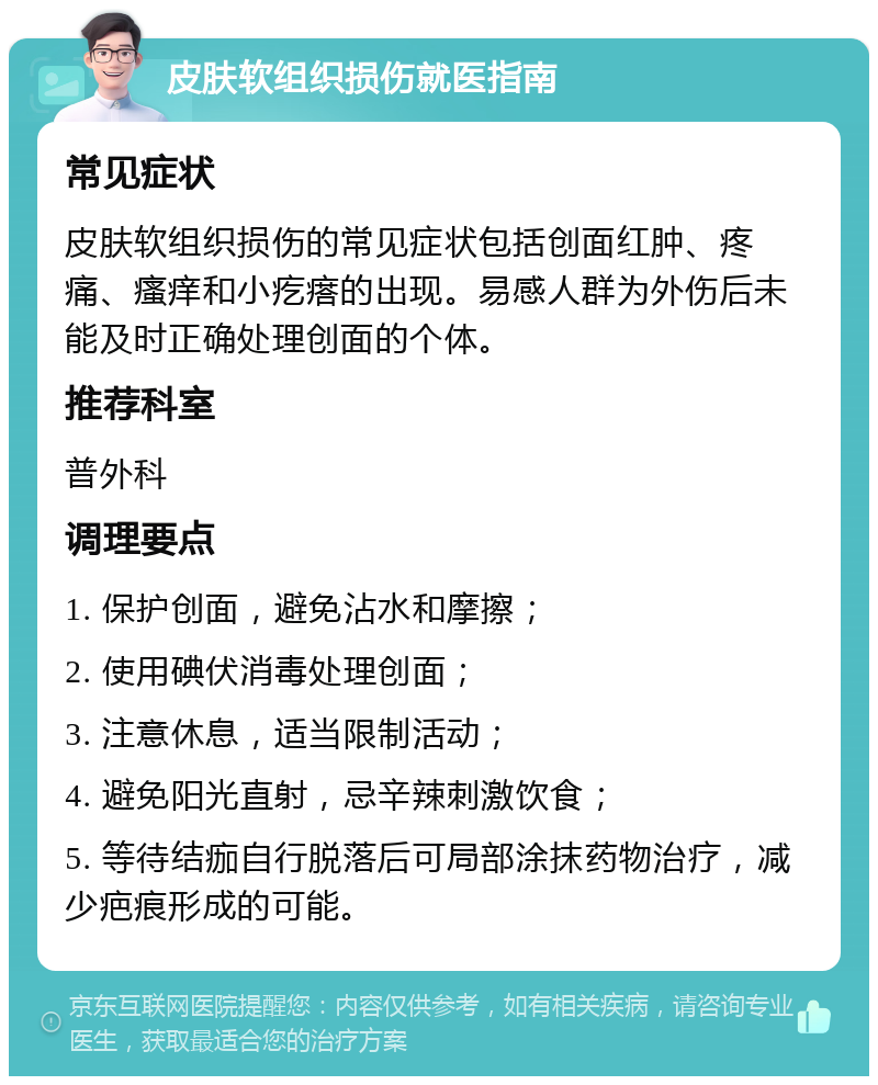 皮肤软组织损伤就医指南 常见症状 皮肤软组织损伤的常见症状包括创面红肿、疼痛、瘙痒和小疙瘩的出现。易感人群为外伤后未能及时正确处理创面的个体。 推荐科室 普外科 调理要点 1. 保护创面，避免沾水和摩擦； 2. 使用碘伏消毒处理创面； 3. 注意休息，适当限制活动； 4. 避免阳光直射，忌辛辣刺激饮食； 5. 等待结痂自行脱落后可局部涂抹药物治疗，减少疤痕形成的可能。