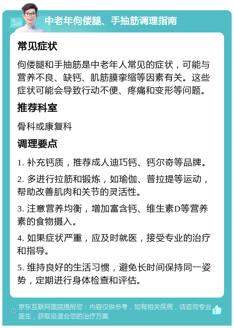 中老年佝偻腿、手抽筋调理指南 常见症状 佝偻腿和手抽筋是中老年人常见的症状，可能与营养不良、缺钙、肌筋膜挛缩等因素有关。这些症状可能会导致行动不便、疼痛和变形等问题。 推荐科室 骨科或康复科 调理要点 1. 补充钙质，推荐成人迪巧钙、钙尔奇等品牌。 2. 多进行拉筋和锻炼，如瑜伽、普拉提等运动，帮助改善肌肉和关节的灵活性。 3. 注意营养均衡，增加富含钙、维生素D等营养素的食物摄入。 4. 如果症状严重，应及时就医，接受专业的治疗和指导。 5. 维持良好的生活习惯，避免长时间保持同一姿势，定期进行身体检查和评估。