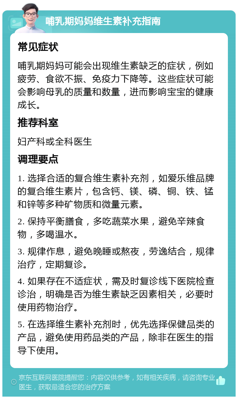 哺乳期妈妈维生素补充指南 常见症状 哺乳期妈妈可能会出现维生素缺乏的症状，例如疲劳、食欲不振、免疫力下降等。这些症状可能会影响母乳的质量和数量，进而影响宝宝的健康成长。 推荐科室 妇产科或全科医生 调理要点 1. 选择合适的复合维生素补充剂，如爱乐维品牌的复合维生素片，包含钙、镁、磷、铜、铁、锰和锌等多种矿物质和微量元素。 2. 保持平衡膳食，多吃蔬菜水果，避免辛辣食物，多喝温水。 3. 规律作息，避免晚睡或熬夜，劳逸结合，规律治疗，定期复诊。 4. 如果存在不适症状，需及时复诊线下医院检查诊治，明确是否为维生素缺乏因素相关，必要时使用药物治疗。 5. 在选择维生素补充剂时，优先选择保健品类的产品，避免使用药品类的产品，除非在医生的指导下使用。