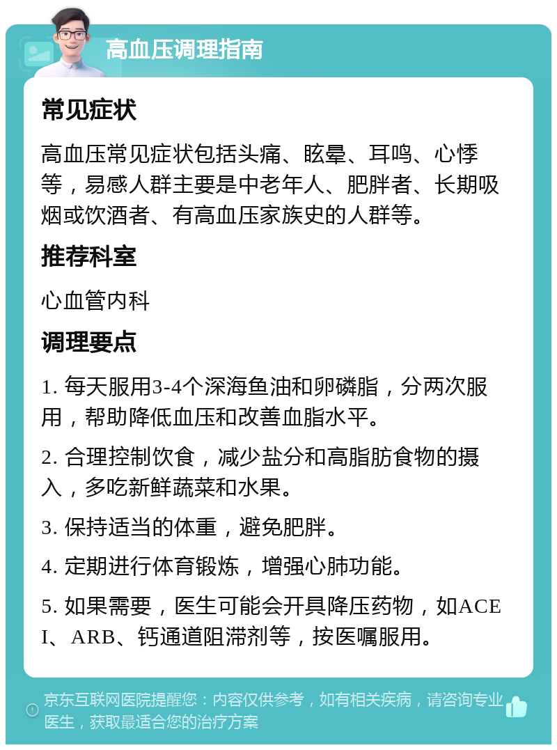 高血压调理指南 常见症状 高血压常见症状包括头痛、眩晕、耳鸣、心悸等，易感人群主要是中老年人、肥胖者、长期吸烟或饮酒者、有高血压家族史的人群等。 推荐科室 心血管内科 调理要点 1. 每天服用3-4个深海鱼油和卵磷脂，分两次服用，帮助降低血压和改善血脂水平。 2. 合理控制饮食，减少盐分和高脂肪食物的摄入，多吃新鲜蔬菜和水果。 3. 保持适当的体重，避免肥胖。 4. 定期进行体育锻炼，增强心肺功能。 5. 如果需要，医生可能会开具降压药物，如ACEI、ARB、钙通道阻滞剂等，按医嘱服用。