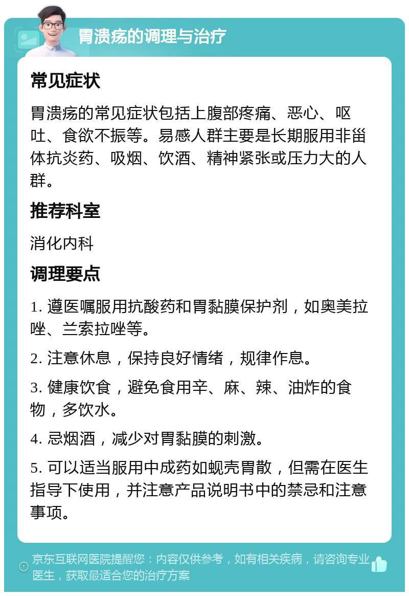 胃溃疡的调理与治疗 常见症状 胃溃疡的常见症状包括上腹部疼痛、恶心、呕吐、食欲不振等。易感人群主要是长期服用非甾体抗炎药、吸烟、饮酒、精神紧张或压力大的人群。 推荐科室 消化内科 调理要点 1. 遵医嘱服用抗酸药和胃黏膜保护剂，如奥美拉唑、兰索拉唑等。 2. 注意休息，保持良好情绪，规律作息。 3. 健康饮食，避免食用辛、麻、辣、油炸的食物，多饮水。 4. 忌烟酒，减少对胃黏膜的刺激。 5. 可以适当服用中成药如蚬壳胃散，但需在医生指导下使用，并注意产品说明书中的禁忌和注意事项。