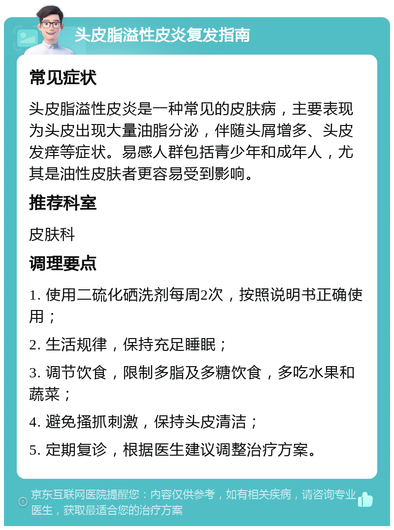 头皮脂溢性皮炎复发指南 常见症状 头皮脂溢性皮炎是一种常见的皮肤病，主要表现为头皮出现大量油脂分泌，伴随头屑增多、头皮发痒等症状。易感人群包括青少年和成年人，尤其是油性皮肤者更容易受到影响。 推荐科室 皮肤科 调理要点 1. 使用二硫化硒洗剂每周2次，按照说明书正确使用； 2. 生活规律，保持充足睡眠； 3. 调节饮食，限制多脂及多糖饮食，多吃水果和蔬菜； 4. 避免搔抓刺激，保持头皮清洁； 5. 定期复诊，根据医生建议调整治疗方案。