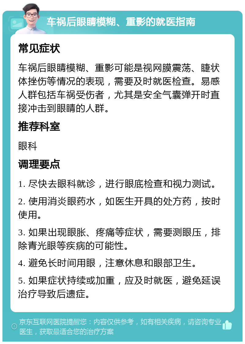 车祸后眼睛模糊、重影的就医指南 常见症状 车祸后眼睛模糊、重影可能是视网膜震荡、睫状体挫伤等情况的表现，需要及时就医检查。易感人群包括车祸受伤者，尤其是安全气囊弹开时直接冲击到眼睛的人群。 推荐科室 眼科 调理要点 1. 尽快去眼科就诊，进行眼底检查和视力测试。 2. 使用消炎眼药水，如医生开具的处方药，按时使用。 3. 如果出现眼胀、疼痛等症状，需要测眼压，排除青光眼等疾病的可能性。 4. 避免长时间用眼，注意休息和眼部卫生。 5. 如果症状持续或加重，应及时就医，避免延误治疗导致后遗症。