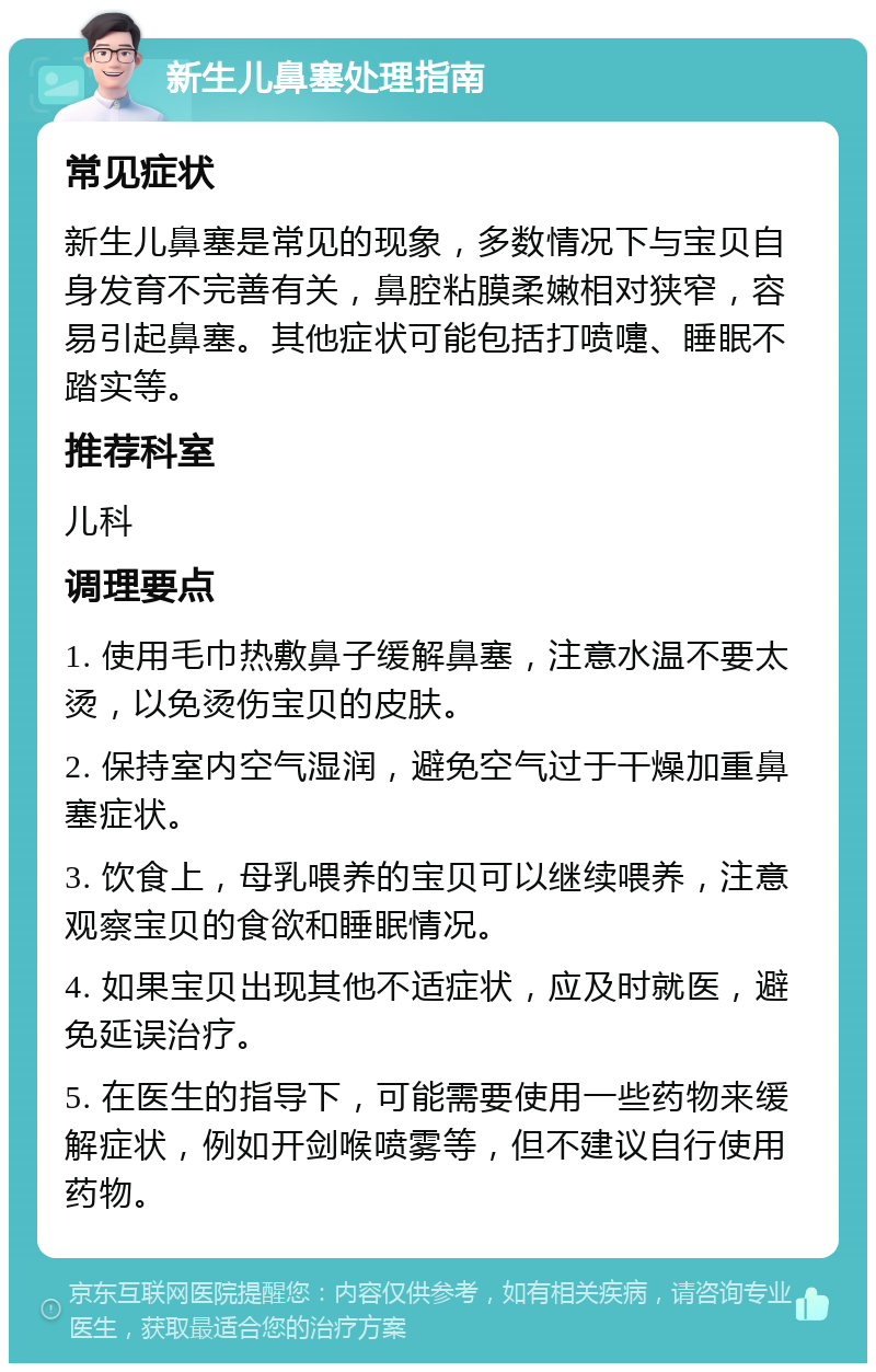 新生儿鼻塞处理指南 常见症状 新生儿鼻塞是常见的现象，多数情况下与宝贝自身发育不完善有关，鼻腔粘膜柔嫩相对狭窄，容易引起鼻塞。其他症状可能包括打喷嚏、睡眠不踏实等。 推荐科室 儿科 调理要点 1. 使用毛巾热敷鼻子缓解鼻塞，注意水温不要太烫，以免烫伤宝贝的皮肤。 2. 保持室内空气湿润，避免空气过于干燥加重鼻塞症状。 3. 饮食上，母乳喂养的宝贝可以继续喂养，注意观察宝贝的食欲和睡眠情况。 4. 如果宝贝出现其他不适症状，应及时就医，避免延误治疗。 5. 在医生的指导下，可能需要使用一些药物来缓解症状，例如开剑喉喷雾等，但不建议自行使用药物。