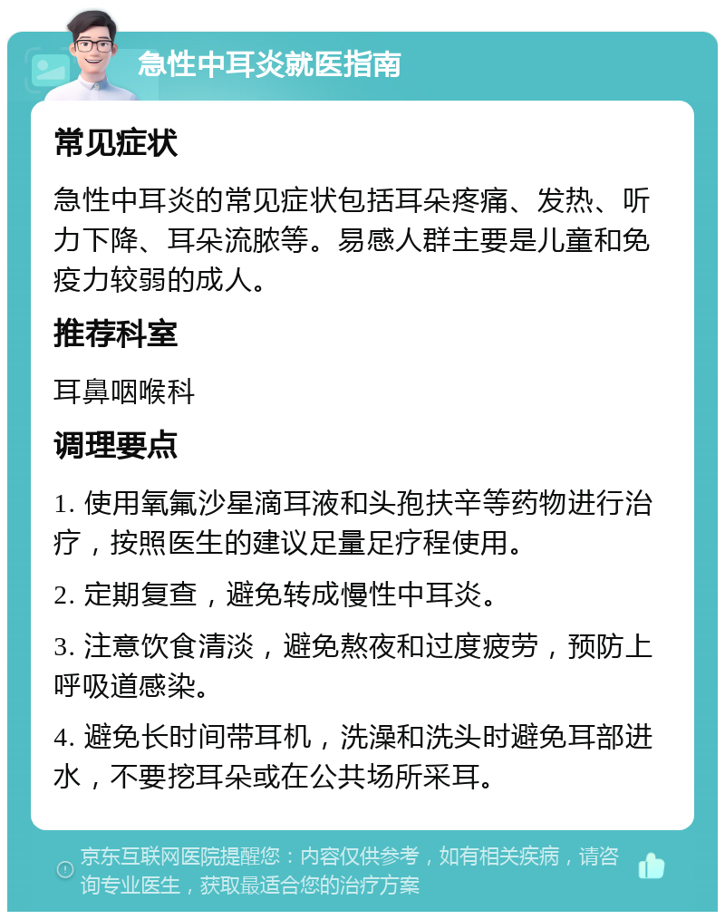 急性中耳炎就医指南 常见症状 急性中耳炎的常见症状包括耳朵疼痛、发热、听力下降、耳朵流脓等。易感人群主要是儿童和免疫力较弱的成人。 推荐科室 耳鼻咽喉科 调理要点 1. 使用氧氟沙星滴耳液和头孢扶辛等药物进行治疗，按照医生的建议足量足疗程使用。 2. 定期复查，避免转成慢性中耳炎。 3. 注意饮食清淡，避免熬夜和过度疲劳，预防上呼吸道感染。 4. 避免长时间带耳机，洗澡和洗头时避免耳部进水，不要挖耳朵或在公共场所采耳。