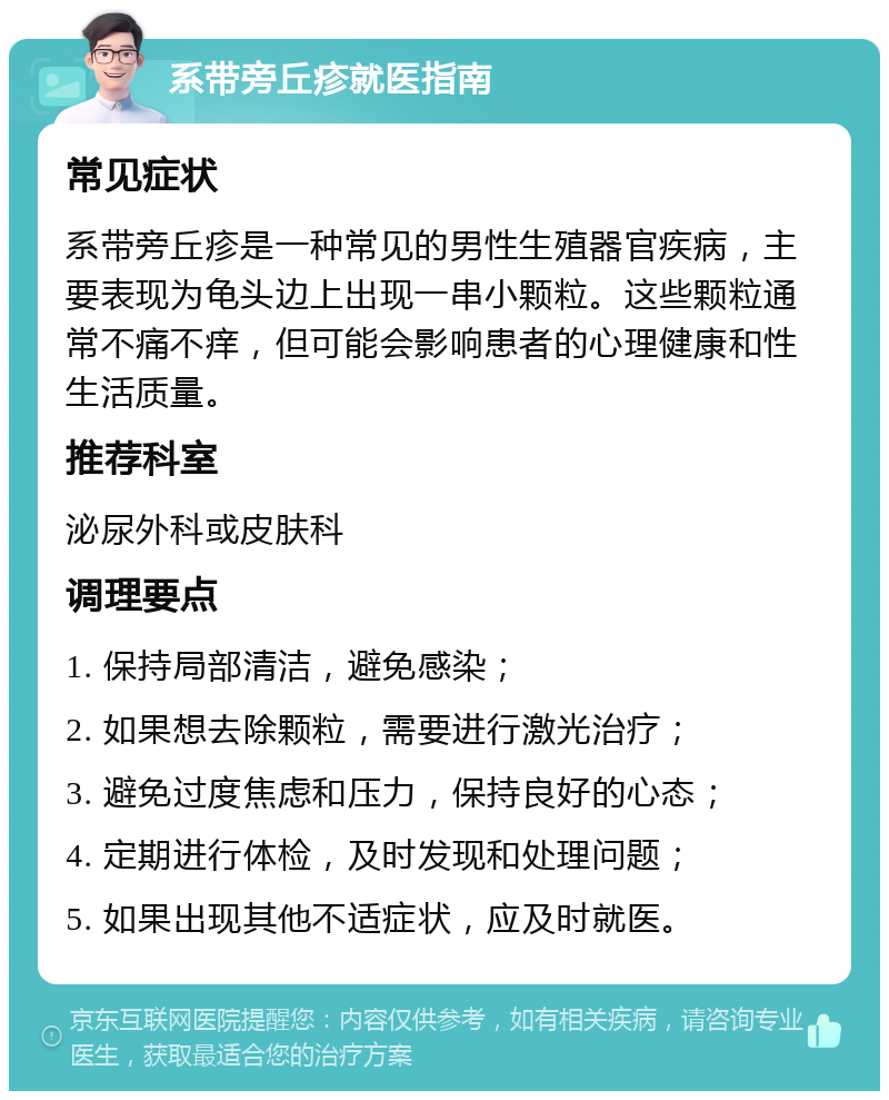 系带旁丘疹就医指南 常见症状 系带旁丘疹是一种常见的男性生殖器官疾病，主要表现为龟头边上出现一串小颗粒。这些颗粒通常不痛不痒，但可能会影响患者的心理健康和性生活质量。 推荐科室 泌尿外科或皮肤科 调理要点 1. 保持局部清洁，避免感染； 2. 如果想去除颗粒，需要进行激光治疗； 3. 避免过度焦虑和压力，保持良好的心态； 4. 定期进行体检，及时发现和处理问题； 5. 如果出现其他不适症状，应及时就医。