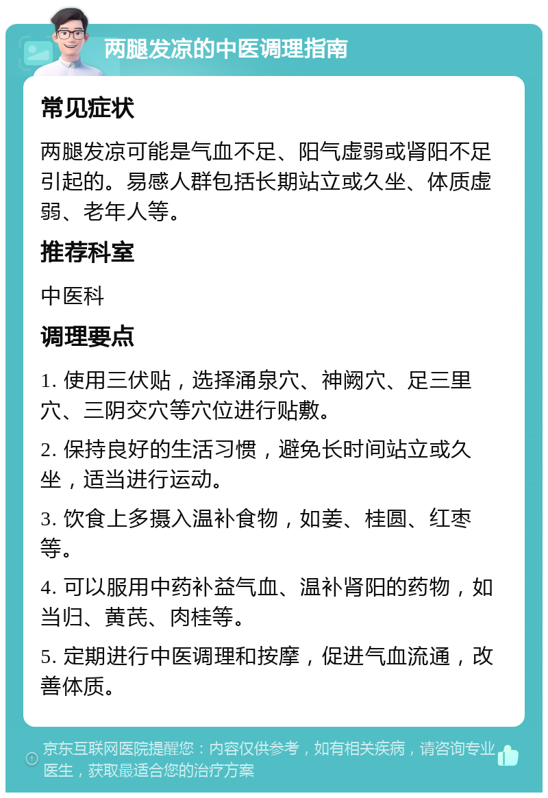 两腿发凉的中医调理指南 常见症状 两腿发凉可能是气血不足、阳气虚弱或肾阳不足引起的。易感人群包括长期站立或久坐、体质虚弱、老年人等。 推荐科室 中医科 调理要点 1. 使用三伏贴，选择涌泉穴、神阙穴、足三里穴、三阴交穴等穴位进行贴敷。 2. 保持良好的生活习惯，避免长时间站立或久坐，适当进行运动。 3. 饮食上多摄入温补食物，如姜、桂圆、红枣等。 4. 可以服用中药补益气血、温补肾阳的药物，如当归、黄芪、肉桂等。 5. 定期进行中医调理和按摩，促进气血流通，改善体质。