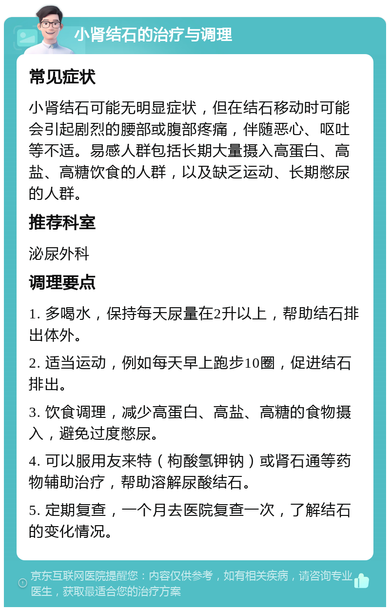 小肾结石的治疗与调理 常见症状 小肾结石可能无明显症状，但在结石移动时可能会引起剧烈的腰部或腹部疼痛，伴随恶心、呕吐等不适。易感人群包括长期大量摄入高蛋白、高盐、高糖饮食的人群，以及缺乏运动、长期憋尿的人群。 推荐科室 泌尿外科 调理要点 1. 多喝水，保持每天尿量在2升以上，帮助结石排出体外。 2. 适当运动，例如每天早上跑步10圈，促进结石排出。 3. 饮食调理，减少高蛋白、高盐、高糖的食物摄入，避免过度憋尿。 4. 可以服用友来特（枸酸氢钾钠）或肾石通等药物辅助治疗，帮助溶解尿酸结石。 5. 定期复查，一个月去医院复查一次，了解结石的变化情况。