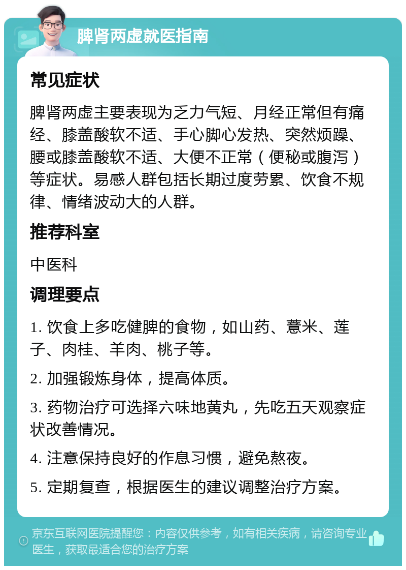 脾肾两虚就医指南 常见症状 脾肾两虚主要表现为乏力气短、月经正常但有痛经、膝盖酸软不适、手心脚心发热、突然烦躁、腰或膝盖酸软不适、大便不正常（便秘或腹泻）等症状。易感人群包括长期过度劳累、饮食不规律、情绪波动大的人群。 推荐科室 中医科 调理要点 1. 饮食上多吃健脾的食物，如山药、薏米、莲子、肉桂、羊肉、桃子等。 2. 加强锻炼身体，提高体质。 3. 药物治疗可选择六味地黄丸，先吃五天观察症状改善情况。 4. 注意保持良好的作息习惯，避免熬夜。 5. 定期复查，根据医生的建议调整治疗方案。