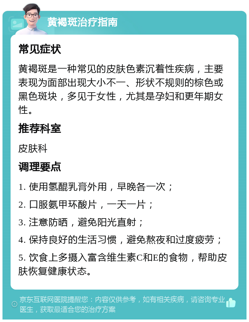 黄褐斑治疗指南 常见症状 黄褐斑是一种常见的皮肤色素沉着性疾病，主要表现为面部出现大小不一、形状不规则的棕色或黑色斑块，多见于女性，尤其是孕妇和更年期女性。 推荐科室 皮肤科 调理要点 1. 使用氢醌乳膏外用，早晚各一次； 2. 口服氨甲环酸片，一天一片； 3. 注意防晒，避免阳光直射； 4. 保持良好的生活习惯，避免熬夜和过度疲劳； 5. 饮食上多摄入富含维生素C和E的食物，帮助皮肤恢复健康状态。