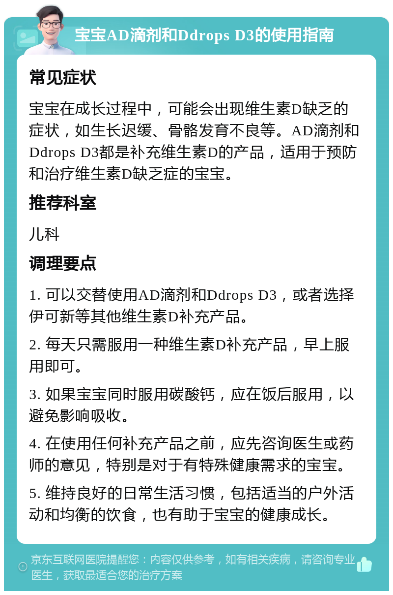 宝宝AD滴剂和Ddrops D3的使用指南 常见症状 宝宝在成长过程中，可能会出现维生素D缺乏的症状，如生长迟缓、骨骼发育不良等。AD滴剂和Ddrops D3都是补充维生素D的产品，适用于预防和治疗维生素D缺乏症的宝宝。 推荐科室 儿科 调理要点 1. 可以交替使用AD滴剂和Ddrops D3，或者选择伊可新等其他维生素D补充产品。 2. 每天只需服用一种维生素D补充产品，早上服用即可。 3. 如果宝宝同时服用碳酸钙，应在饭后服用，以避免影响吸收。 4. 在使用任何补充产品之前，应先咨询医生或药师的意见，特别是对于有特殊健康需求的宝宝。 5. 维持良好的日常生活习惯，包括适当的户外活动和均衡的饮食，也有助于宝宝的健康成长。