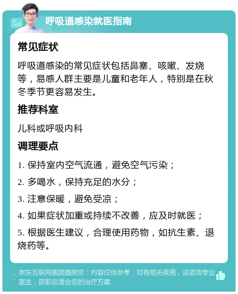 呼吸道感染就医指南 常见症状 呼吸道感染的常见症状包括鼻塞、咳嗽、发烧等，易感人群主要是儿童和老年人，特别是在秋冬季节更容易发生。 推荐科室 儿科或呼吸内科 调理要点 1. 保持室内空气流通，避免空气污染； 2. 多喝水，保持充足的水分； 3. 注意保暖，避免受凉； 4. 如果症状加重或持续不改善，应及时就医； 5. 根据医生建议，合理使用药物，如抗生素、退烧药等。