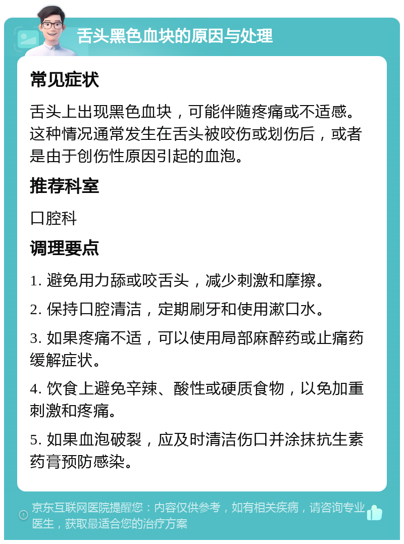 舌头黑色血块的原因与处理 常见症状 舌头上出现黑色血块，可能伴随疼痛或不适感。这种情况通常发生在舌头被咬伤或划伤后，或者是由于创伤性原因引起的血泡。 推荐科室 口腔科 调理要点 1. 避免用力舔或咬舌头，减少刺激和摩擦。 2. 保持口腔清洁，定期刷牙和使用漱口水。 3. 如果疼痛不适，可以使用局部麻醉药或止痛药缓解症状。 4. 饮食上避免辛辣、酸性或硬质食物，以免加重刺激和疼痛。 5. 如果血泡破裂，应及时清洁伤口并涂抹抗生素药膏预防感染。