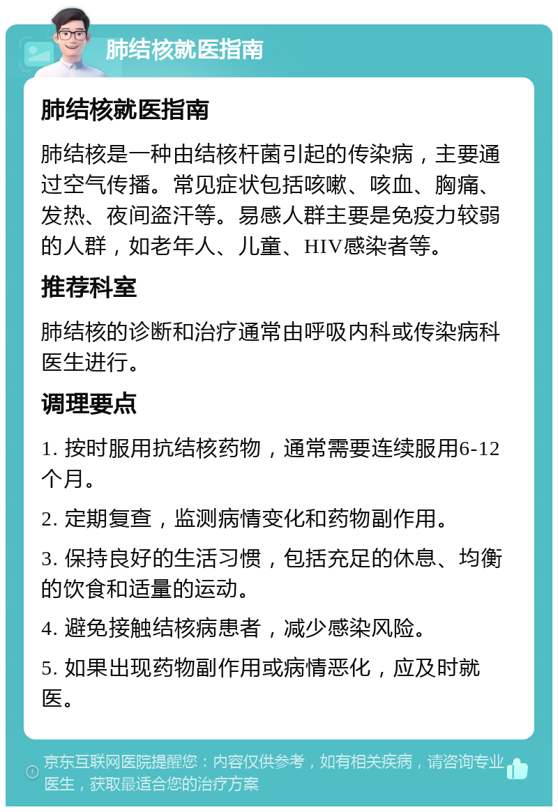 肺结核就医指南 肺结核就医指南 肺结核是一种由结核杆菌引起的传染病，主要通过空气传播。常见症状包括咳嗽、咳血、胸痛、发热、夜间盗汗等。易感人群主要是免疫力较弱的人群，如老年人、儿童、HIV感染者等。 推荐科室 肺结核的诊断和治疗通常由呼吸内科或传染病科医生进行。 调理要点 1. 按时服用抗结核药物，通常需要连续服用6-12个月。 2. 定期复查，监测病情变化和药物副作用。 3. 保持良好的生活习惯，包括充足的休息、均衡的饮食和适量的运动。 4. 避免接触结核病患者，减少感染风险。 5. 如果出现药物副作用或病情恶化，应及时就医。