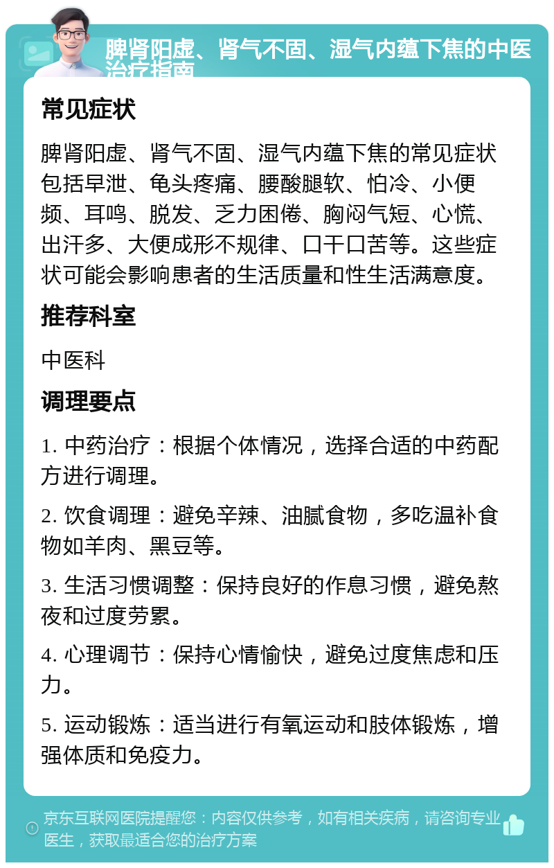 脾肾阳虚、肾气不固、湿气内蕴下焦的中医治疗指南 常见症状 脾肾阳虚、肾气不固、湿气内蕴下焦的常见症状包括早泄、龟头疼痛、腰酸腿软、怕冷、小便频、耳鸣、脱发、乏力困倦、胸闷气短、心慌、出汗多、大便成形不规律、口干口苦等。这些症状可能会影响患者的生活质量和性生活满意度。 推荐科室 中医科 调理要点 1. 中药治疗：根据个体情况，选择合适的中药配方进行调理。 2. 饮食调理：避免辛辣、油腻食物，多吃温补食物如羊肉、黑豆等。 3. 生活习惯调整：保持良好的作息习惯，避免熬夜和过度劳累。 4. 心理调节：保持心情愉快，避免过度焦虑和压力。 5. 运动锻炼：适当进行有氧运动和肢体锻炼，增强体质和免疫力。