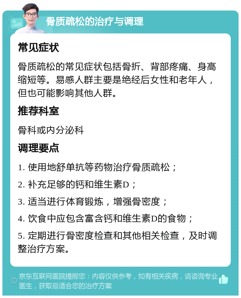 骨质疏松的治疗与调理 常见症状 骨质疏松的常见症状包括骨折、背部疼痛、身高缩短等。易感人群主要是绝经后女性和老年人，但也可能影响其他人群。 推荐科室 骨科或内分泌科 调理要点 1. 使用地舒单抗等药物治疗骨质疏松； 2. 补充足够的钙和维生素D； 3. 适当进行体育锻炼，增强骨密度； 4. 饮食中应包含富含钙和维生素D的食物； 5. 定期进行骨密度检查和其他相关检查，及时调整治疗方案。