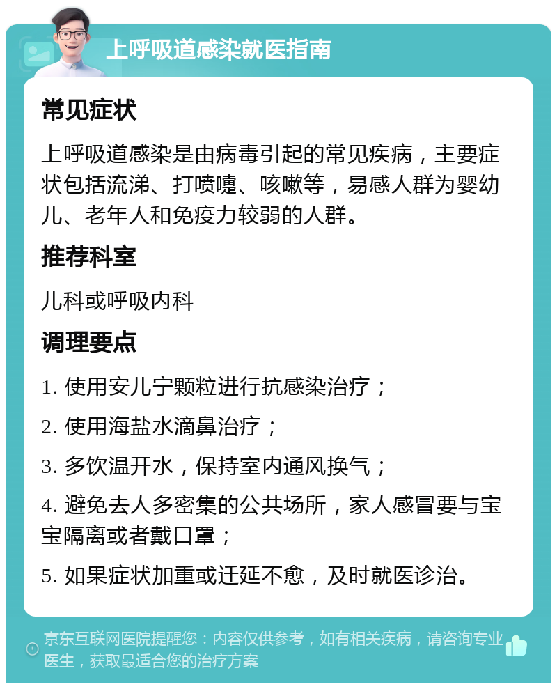 上呼吸道感染就医指南 常见症状 上呼吸道感染是由病毒引起的常见疾病，主要症状包括流涕、打喷嚏、咳嗽等，易感人群为婴幼儿、老年人和免疫力较弱的人群。 推荐科室 儿科或呼吸内科 调理要点 1. 使用安儿宁颗粒进行抗感染治疗； 2. 使用海盐水滴鼻治疗； 3. 多饮温开水，保持室内通风换气； 4. 避免去人多密集的公共场所，家人感冒要与宝宝隔离或者戴口罩； 5. 如果症状加重或迁延不愈，及时就医诊治。