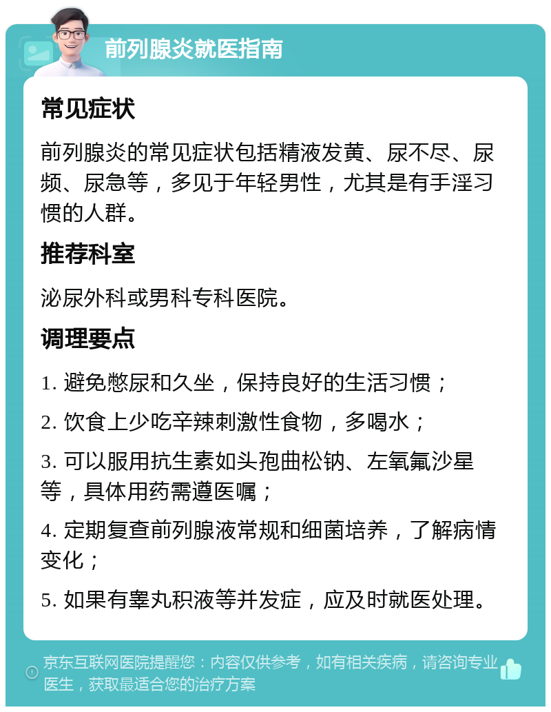 前列腺炎就医指南 常见症状 前列腺炎的常见症状包括精液发黄、尿不尽、尿频、尿急等，多见于年轻男性，尤其是有手淫习惯的人群。 推荐科室 泌尿外科或男科专科医院。 调理要点 1. 避免憋尿和久坐，保持良好的生活习惯； 2. 饮食上少吃辛辣刺激性食物，多喝水； 3. 可以服用抗生素如头孢曲松钠、左氧氟沙星等，具体用药需遵医嘱； 4. 定期复查前列腺液常规和细菌培养，了解病情变化； 5. 如果有睾丸积液等并发症，应及时就医处理。