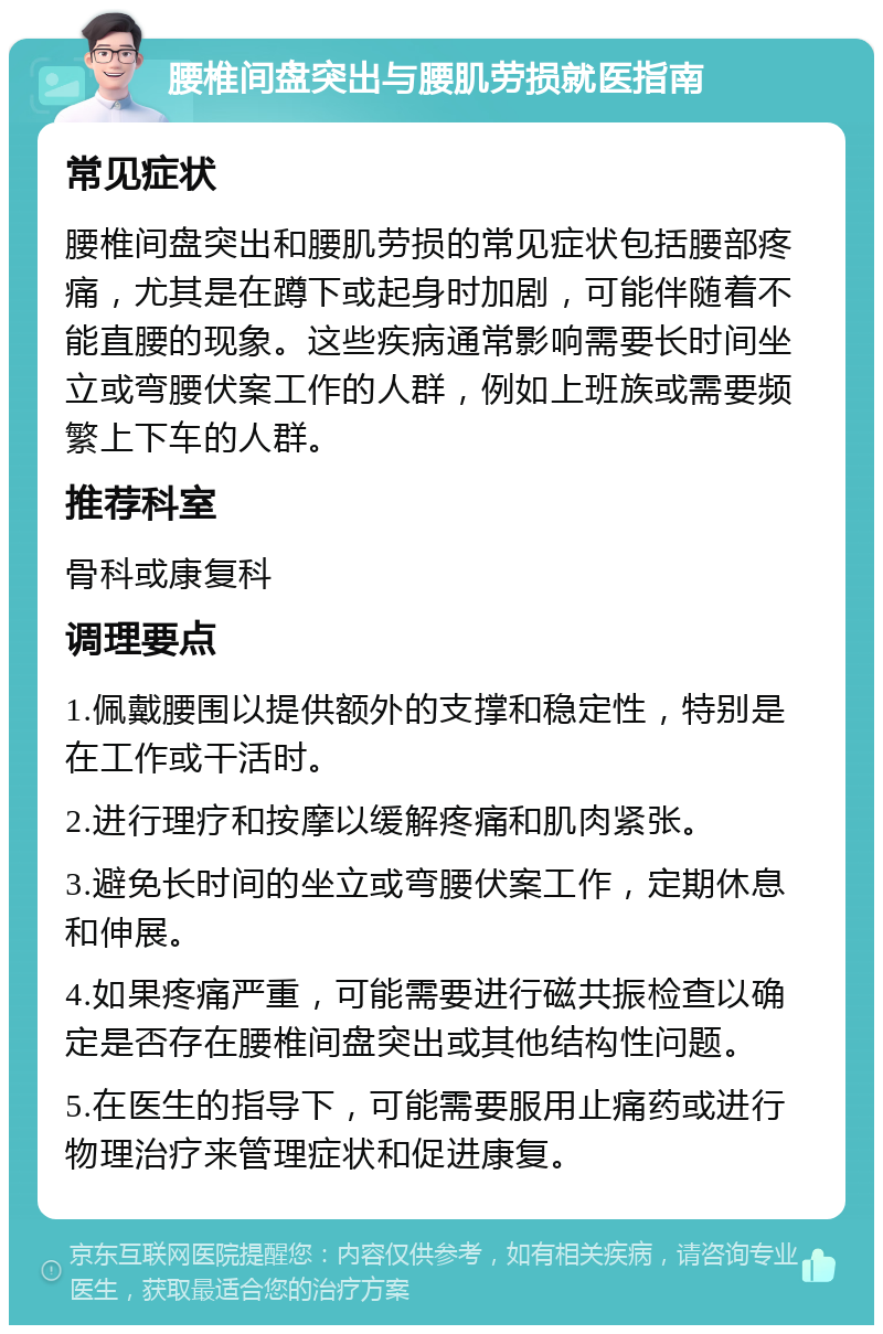 腰椎间盘突出与腰肌劳损就医指南 常见症状 腰椎间盘突出和腰肌劳损的常见症状包括腰部疼痛，尤其是在蹲下或起身时加剧，可能伴随着不能直腰的现象。这些疾病通常影响需要长时间坐立或弯腰伏案工作的人群，例如上班族或需要频繁上下车的人群。 推荐科室 骨科或康复科 调理要点 1.佩戴腰围以提供额外的支撑和稳定性，特别是在工作或干活时。 2.进行理疗和按摩以缓解疼痛和肌肉紧张。 3.避免长时间的坐立或弯腰伏案工作，定期休息和伸展。 4.如果疼痛严重，可能需要进行磁共振检查以确定是否存在腰椎间盘突出或其他结构性问题。 5.在医生的指导下，可能需要服用止痛药或进行物理治疗来管理症状和促进康复。