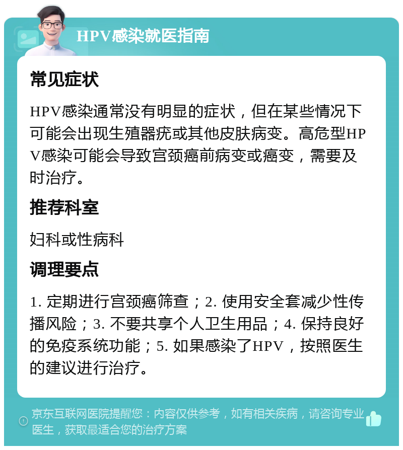 HPV感染就医指南 常见症状 HPV感染通常没有明显的症状，但在某些情况下可能会出现生殖器疣或其他皮肤病变。高危型HPV感染可能会导致宫颈癌前病变或癌变，需要及时治疗。 推荐科室 妇科或性病科 调理要点 1. 定期进行宫颈癌筛查；2. 使用安全套减少性传播风险；3. 不要共享个人卫生用品；4. 保持良好的免疫系统功能；5. 如果感染了HPV，按照医生的建议进行治疗。