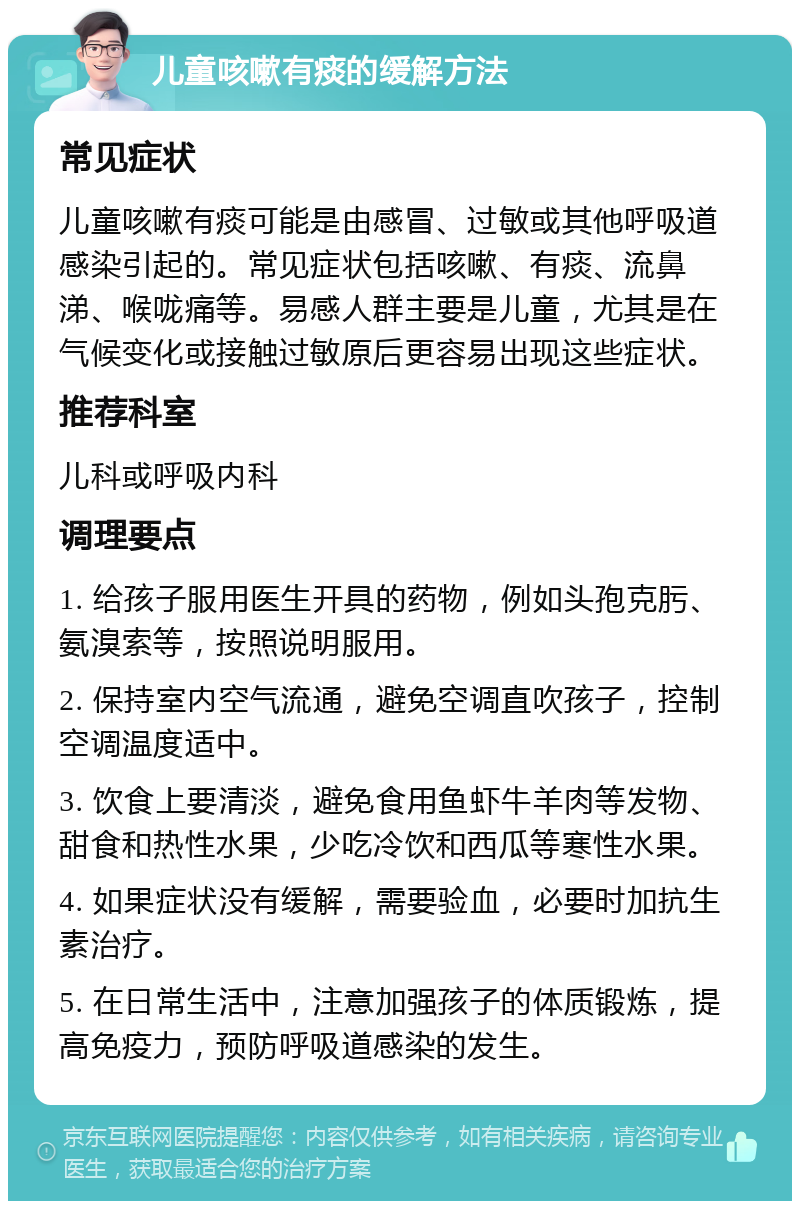 儿童咳嗽有痰的缓解方法 常见症状 儿童咳嗽有痰可能是由感冒、过敏或其他呼吸道感染引起的。常见症状包括咳嗽、有痰、流鼻涕、喉咙痛等。易感人群主要是儿童，尤其是在气候变化或接触过敏原后更容易出现这些症状。 推荐科室 儿科或呼吸内科 调理要点 1. 给孩子服用医生开具的药物，例如头孢克肟、氨溴索等，按照说明服用。 2. 保持室内空气流通，避免空调直吹孩子，控制空调温度适中。 3. 饮食上要清淡，避免食用鱼虾牛羊肉等发物、甜食和热性水果，少吃冷饮和西瓜等寒性水果。 4. 如果症状没有缓解，需要验血，必要时加抗生素治疗。 5. 在日常生活中，注意加强孩子的体质锻炼，提高免疫力，预防呼吸道感染的发生。