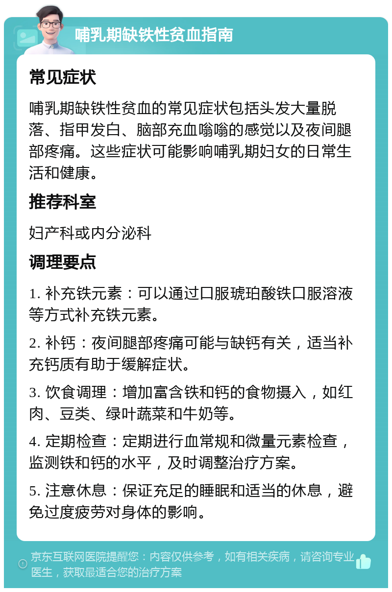 哺乳期缺铁性贫血指南 常见症状 哺乳期缺铁性贫血的常见症状包括头发大量脱落、指甲发白、脑部充血嗡嗡的感觉以及夜间腿部疼痛。这些症状可能影响哺乳期妇女的日常生活和健康。 推荐科室 妇产科或内分泌科 调理要点 1. 补充铁元素：可以通过口服琥珀酸铁口服溶液等方式补充铁元素。 2. 补钙：夜间腿部疼痛可能与缺钙有关，适当补充钙质有助于缓解症状。 3. 饮食调理：增加富含铁和钙的食物摄入，如红肉、豆类、绿叶蔬菜和牛奶等。 4. 定期检查：定期进行血常规和微量元素检查，监测铁和钙的水平，及时调整治疗方案。 5. 注意休息：保证充足的睡眠和适当的休息，避免过度疲劳对身体的影响。