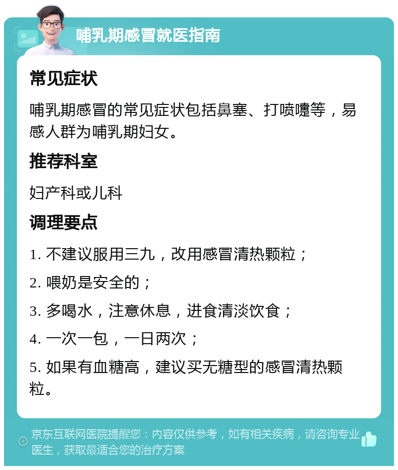 哺乳期感冒就医指南 常见症状 哺乳期感冒的常见症状包括鼻塞、打喷嚏等，易感人群为哺乳期妇女。 推荐科室 妇产科或儿科 调理要点 1. 不建议服用三九，改用感冒清热颗粒； 2. 喂奶是安全的； 3. 多喝水，注意休息，进食清淡饮食； 4. 一次一包，一日两次； 5. 如果有血糖高，建议买无糖型的感冒清热颗粒。