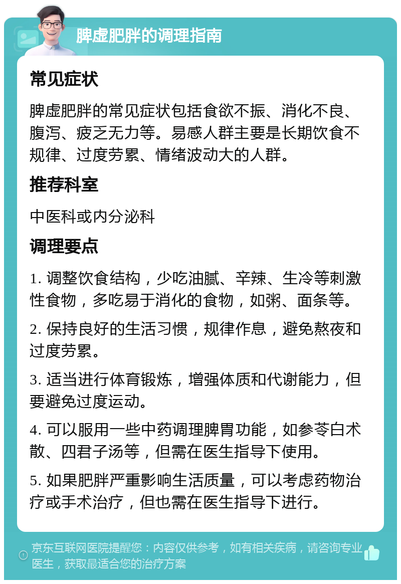 脾虚肥胖的调理指南 常见症状 脾虚肥胖的常见症状包括食欲不振、消化不良、腹泻、疲乏无力等。易感人群主要是长期饮食不规律、过度劳累、情绪波动大的人群。 推荐科室 中医科或内分泌科 调理要点 1. 调整饮食结构，少吃油腻、辛辣、生冷等刺激性食物，多吃易于消化的食物，如粥、面条等。 2. 保持良好的生活习惯，规律作息，避免熬夜和过度劳累。 3. 适当进行体育锻炼，增强体质和代谢能力，但要避免过度运动。 4. 可以服用一些中药调理脾胃功能，如参苓白术散、四君子汤等，但需在医生指导下使用。 5. 如果肥胖严重影响生活质量，可以考虑药物治疗或手术治疗，但也需在医生指导下进行。