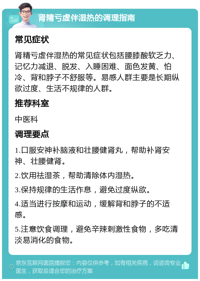 肾精亏虚伴湿热的调理指南 常见症状 肾精亏虚伴湿热的常见症状包括腰膝酸软乏力、记忆力减退、脱发、入睡困难、面色发黄、怕冷、背和脖子不舒服等。易感人群主要是长期纵欲过度、生活不规律的人群。 推荐科室 中医科 调理要点 1.口服安神补脑液和壮腰健肾丸，帮助补肾安神、壮腰健肾。 2.饮用祛湿茶，帮助清除体内湿热。 3.保持规律的生活作息，避免过度纵欲。 4.适当进行按摩和运动，缓解背和脖子的不适感。 5.注意饮食调理，避免辛辣刺激性食物，多吃清淡易消化的食物。