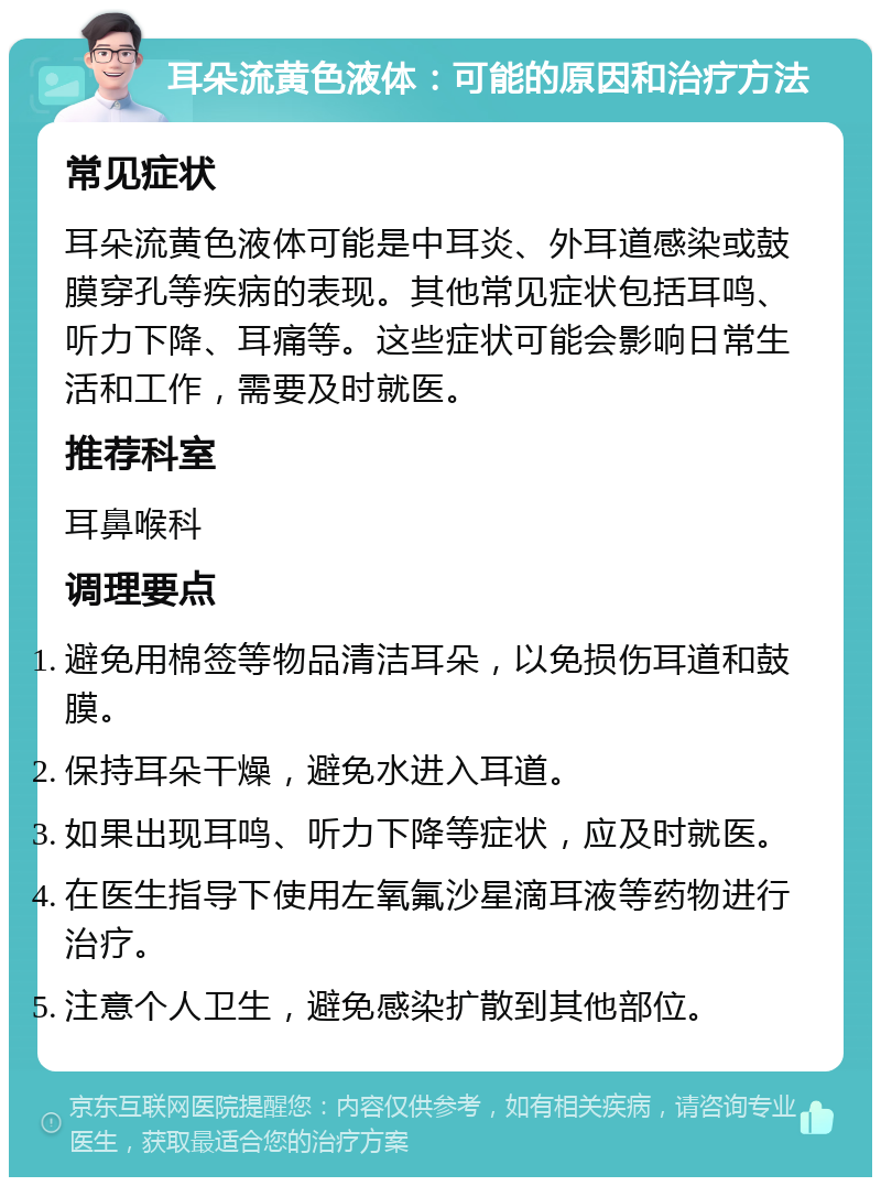 耳朵流黄色液体：可能的原因和治疗方法 常见症状 耳朵流黄色液体可能是中耳炎、外耳道感染或鼓膜穿孔等疾病的表现。其他常见症状包括耳鸣、听力下降、耳痛等。这些症状可能会影响日常生活和工作，需要及时就医。 推荐科室 耳鼻喉科 调理要点 避免用棉签等物品清洁耳朵，以免损伤耳道和鼓膜。 保持耳朵干燥，避免水进入耳道。 如果出现耳鸣、听力下降等症状，应及时就医。 在医生指导下使用左氧氟沙星滴耳液等药物进行治疗。 注意个人卫生，避免感染扩散到其他部位。