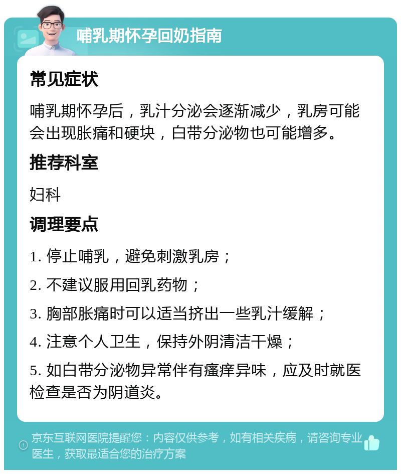 哺乳期怀孕回奶指南 常见症状 哺乳期怀孕后，乳汁分泌会逐渐减少，乳房可能会出现胀痛和硬块，白带分泌物也可能增多。 推荐科室 妇科 调理要点 1. 停止哺乳，避免刺激乳房； 2. 不建议服用回乳药物； 3. 胸部胀痛时可以适当挤出一些乳汁缓解； 4. 注意个人卫生，保持外阴清洁干燥； 5. 如白带分泌物异常伴有瘙痒异味，应及时就医检查是否为阴道炎。