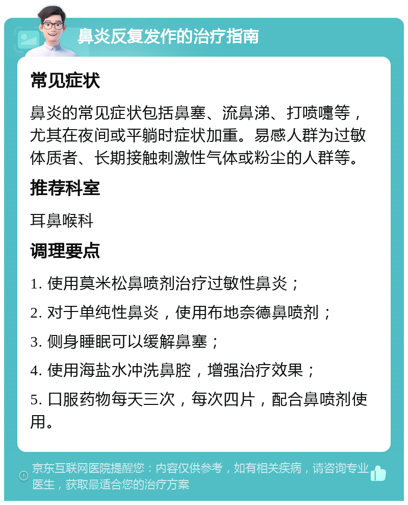 鼻炎反复发作的治疗指南 常见症状 鼻炎的常见症状包括鼻塞、流鼻涕、打喷嚏等，尤其在夜间或平躺时症状加重。易感人群为过敏体质者、长期接触刺激性气体或粉尘的人群等。 推荐科室 耳鼻喉科 调理要点 1. 使用莫米松鼻喷剂治疗过敏性鼻炎； 2. 对于单纯性鼻炎，使用布地奈德鼻喷剂； 3. 侧身睡眠可以缓解鼻塞； 4. 使用海盐水冲洗鼻腔，增强治疗效果； 5. 口服药物每天三次，每次四片，配合鼻喷剂使用。