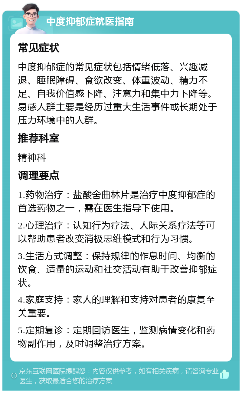 中度抑郁症就医指南 常见症状 中度抑郁症的常见症状包括情绪低落、兴趣减退、睡眠障碍、食欲改变、体重波动、精力不足、自我价值感下降、注意力和集中力下降等。易感人群主要是经历过重大生活事件或长期处于压力环境中的人群。 推荐科室 精神科 调理要点 1.药物治疗：盐酸舍曲林片是治疗中度抑郁症的首选药物之一，需在医生指导下使用。 2.心理治疗：认知行为疗法、人际关系疗法等可以帮助患者改变消极思维模式和行为习惯。 3.生活方式调整：保持规律的作息时间、均衡的饮食、适量的运动和社交活动有助于改善抑郁症状。 4.家庭支持：家人的理解和支持对患者的康复至关重要。 5.定期复诊：定期回访医生，监测病情变化和药物副作用，及时调整治疗方案。