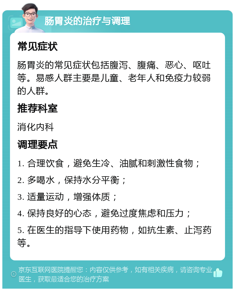 肠胃炎的治疗与调理 常见症状 肠胃炎的常见症状包括腹泻、腹痛、恶心、呕吐等。易感人群主要是儿童、老年人和免疫力较弱的人群。 推荐科室 消化内科 调理要点 1. 合理饮食，避免生冷、油腻和刺激性食物； 2. 多喝水，保持水分平衡； 3. 适量运动，增强体质； 4. 保持良好的心态，避免过度焦虑和压力； 5. 在医生的指导下使用药物，如抗生素、止泻药等。