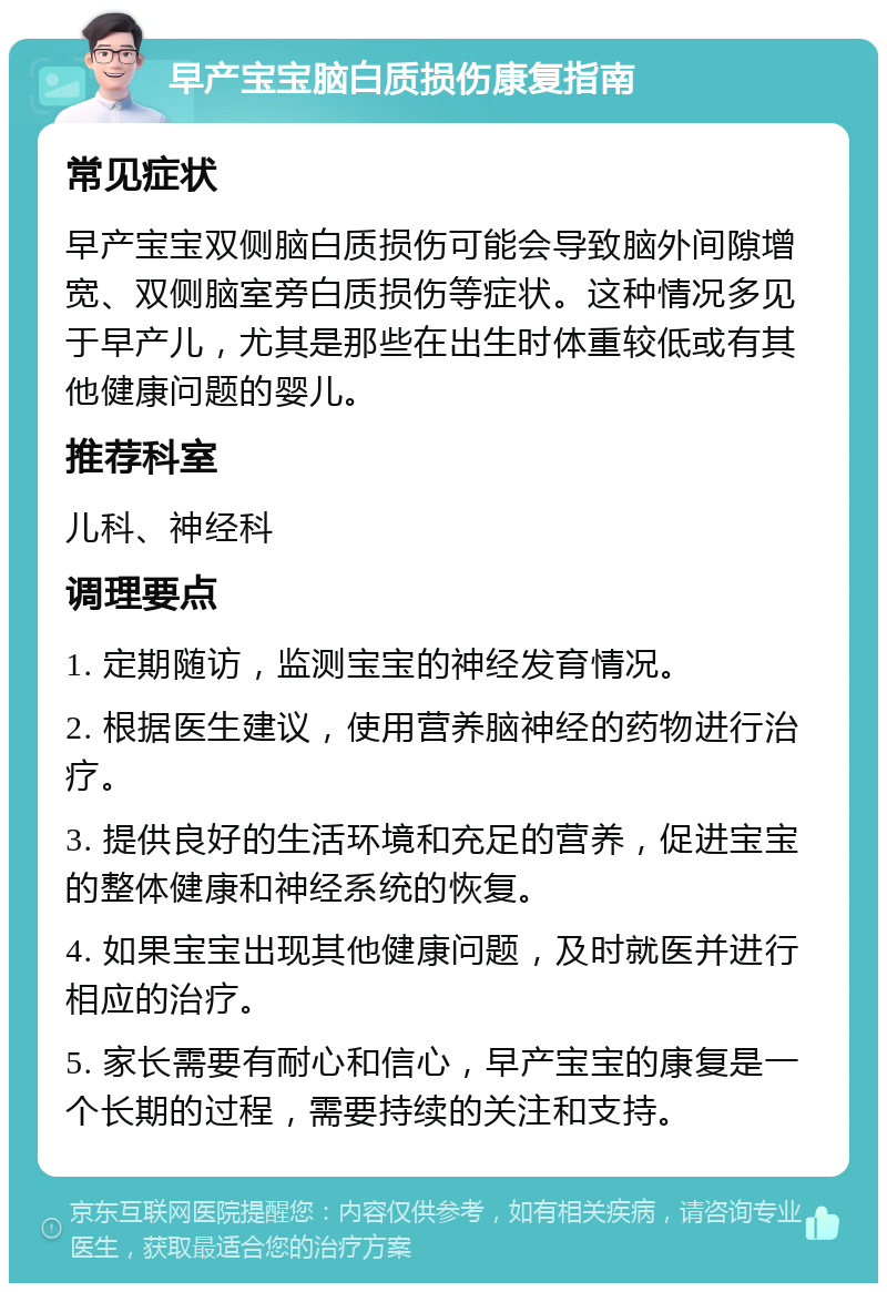 早产宝宝脑白质损伤康复指南 常见症状 早产宝宝双侧脑白质损伤可能会导致脑外间隙增宽、双侧脑室旁白质损伤等症状。这种情况多见于早产儿，尤其是那些在出生时体重较低或有其他健康问题的婴儿。 推荐科室 儿科、神经科 调理要点 1. 定期随访，监测宝宝的神经发育情况。 2. 根据医生建议，使用营养脑神经的药物进行治疗。 3. 提供良好的生活环境和充足的营养，促进宝宝的整体健康和神经系统的恢复。 4. 如果宝宝出现其他健康问题，及时就医并进行相应的治疗。 5. 家长需要有耐心和信心，早产宝宝的康复是一个长期的过程，需要持续的关注和支持。