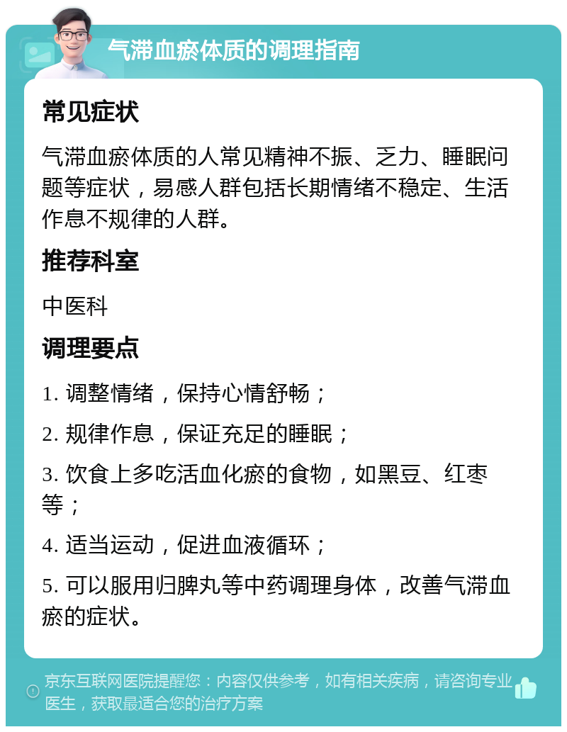 气滞血瘀体质的调理指南 常见症状 气滞血瘀体质的人常见精神不振、乏力、睡眠问题等症状，易感人群包括长期情绪不稳定、生活作息不规律的人群。 推荐科室 中医科 调理要点 1. 调整情绪，保持心情舒畅； 2. 规律作息，保证充足的睡眠； 3. 饮食上多吃活血化瘀的食物，如黑豆、红枣等； 4. 适当运动，促进血液循环； 5. 可以服用归脾丸等中药调理身体，改善气滞血瘀的症状。