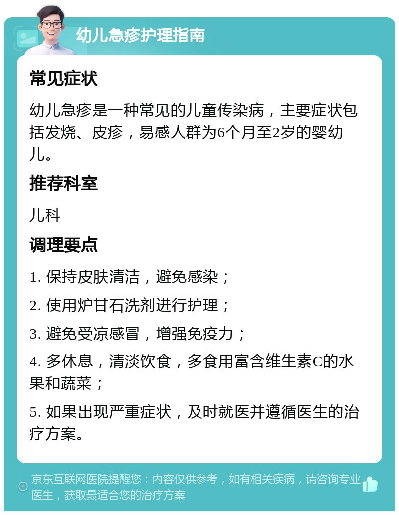 幼儿急疹护理指南 常见症状 幼儿急疹是一种常见的儿童传染病，主要症状包括发烧、皮疹，易感人群为6个月至2岁的婴幼儿。 推荐科室 儿科 调理要点 1. 保持皮肤清洁，避免感染； 2. 使用炉甘石洗剂进行护理； 3. 避免受凉感冒，增强免疫力； 4. 多休息，清淡饮食，多食用富含维生素C的水果和蔬菜； 5. 如果出现严重症状，及时就医并遵循医生的治疗方案。