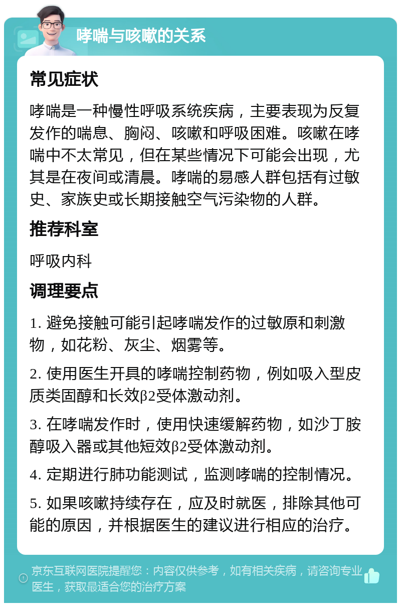 哮喘与咳嗽的关系 常见症状 哮喘是一种慢性呼吸系统疾病，主要表现为反复发作的喘息、胸闷、咳嗽和呼吸困难。咳嗽在哮喘中不太常见，但在某些情况下可能会出现，尤其是在夜间或清晨。哮喘的易感人群包括有过敏史、家族史或长期接触空气污染物的人群。 推荐科室 呼吸内科 调理要点 1. 避免接触可能引起哮喘发作的过敏原和刺激物，如花粉、灰尘、烟雾等。 2. 使用医生开具的哮喘控制药物，例如吸入型皮质类固醇和长效β2受体激动剂。 3. 在哮喘发作时，使用快速缓解药物，如沙丁胺醇吸入器或其他短效β2受体激动剂。 4. 定期进行肺功能测试，监测哮喘的控制情况。 5. 如果咳嗽持续存在，应及时就医，排除其他可能的原因，并根据医生的建议进行相应的治疗。