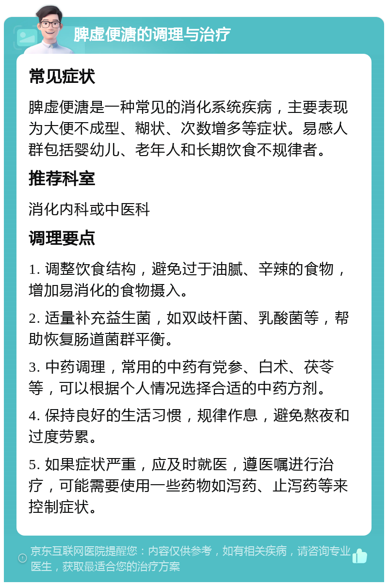 脾虚便溏的调理与治疗 常见症状 脾虚便溏是一种常见的消化系统疾病，主要表现为大便不成型、糊状、次数增多等症状。易感人群包括婴幼儿、老年人和长期饮食不规律者。 推荐科室 消化内科或中医科 调理要点 1. 调整饮食结构，避免过于油腻、辛辣的食物，增加易消化的食物摄入。 2. 适量补充益生菌，如双歧杆菌、乳酸菌等，帮助恢复肠道菌群平衡。 3. 中药调理，常用的中药有党参、白术、茯苓等，可以根据个人情况选择合适的中药方剂。 4. 保持良好的生活习惯，规律作息，避免熬夜和过度劳累。 5. 如果症状严重，应及时就医，遵医嘱进行治疗，可能需要使用一些药物如泻药、止泻药等来控制症状。