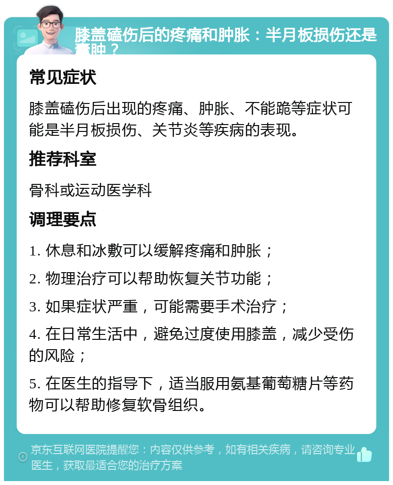 膝盖磕伤后的疼痛和肿胀：半月板损伤还是囊肿？ 常见症状 膝盖磕伤后出现的疼痛、肿胀、不能跪等症状可能是半月板损伤、关节炎等疾病的表现。 推荐科室 骨科或运动医学科 调理要点 1. 休息和冰敷可以缓解疼痛和肿胀； 2. 物理治疗可以帮助恢复关节功能； 3. 如果症状严重，可能需要手术治疗； 4. 在日常生活中，避免过度使用膝盖，减少受伤的风险； 5. 在医生的指导下，适当服用氨基葡萄糖片等药物可以帮助修复软骨组织。