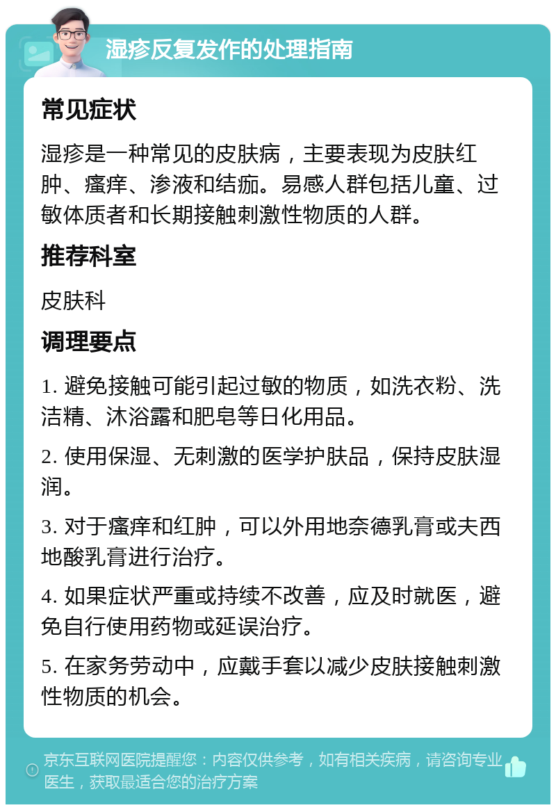 湿疹反复发作的处理指南 常见症状 湿疹是一种常见的皮肤病，主要表现为皮肤红肿、瘙痒、渗液和结痂。易感人群包括儿童、过敏体质者和长期接触刺激性物质的人群。 推荐科室 皮肤科 调理要点 1. 避免接触可能引起过敏的物质，如洗衣粉、洗洁精、沐浴露和肥皂等日化用品。 2. 使用保湿、无刺激的医学护肤品，保持皮肤湿润。 3. 对于瘙痒和红肿，可以外用地奈德乳膏或夫西地酸乳膏进行治疗。 4. 如果症状严重或持续不改善，应及时就医，避免自行使用药物或延误治疗。 5. 在家务劳动中，应戴手套以减少皮肤接触刺激性物质的机会。