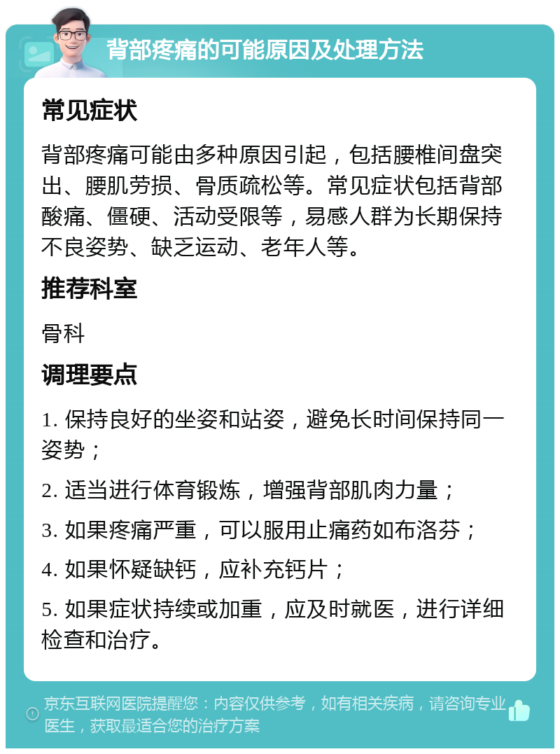 背部疼痛的可能原因及处理方法 常见症状 背部疼痛可能由多种原因引起，包括腰椎间盘突出、腰肌劳损、骨质疏松等。常见症状包括背部酸痛、僵硬、活动受限等，易感人群为长期保持不良姿势、缺乏运动、老年人等。 推荐科室 骨科 调理要点 1. 保持良好的坐姿和站姿，避免长时间保持同一姿势； 2. 适当进行体育锻炼，增强背部肌肉力量； 3. 如果疼痛严重，可以服用止痛药如布洛芬； 4. 如果怀疑缺钙，应补充钙片； 5. 如果症状持续或加重，应及时就医，进行详细检查和治疗。