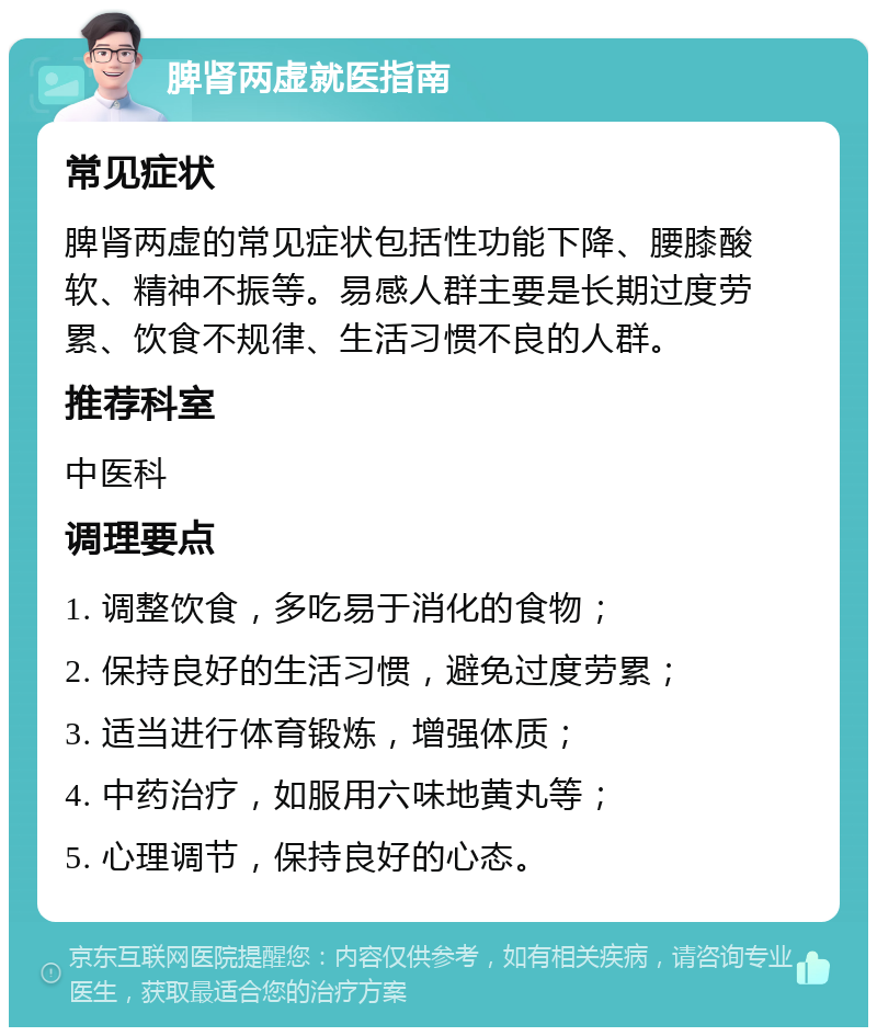 脾肾两虚就医指南 常见症状 脾肾两虚的常见症状包括性功能下降、腰膝酸软、精神不振等。易感人群主要是长期过度劳累、饮食不规律、生活习惯不良的人群。 推荐科室 中医科 调理要点 1. 调整饮食，多吃易于消化的食物； 2. 保持良好的生活习惯，避免过度劳累； 3. 适当进行体育锻炼，增强体质； 4. 中药治疗，如服用六味地黄丸等； 5. 心理调节，保持良好的心态。