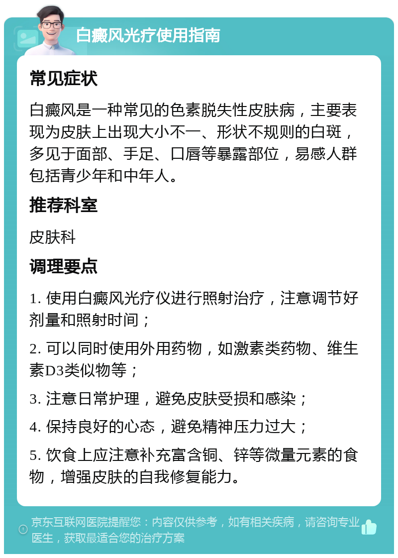 白癜风光疗使用指南 常见症状 白癜风是一种常见的色素脱失性皮肤病，主要表现为皮肤上出现大小不一、形状不规则的白斑，多见于面部、手足、口唇等暴露部位，易感人群包括青少年和中年人。 推荐科室 皮肤科 调理要点 1. 使用白癜风光疗仪进行照射治疗，注意调节好剂量和照射时间； 2. 可以同时使用外用药物，如激素类药物、维生素D3类似物等； 3. 注意日常护理，避免皮肤受损和感染； 4. 保持良好的心态，避免精神压力过大； 5. 饮食上应注意补充富含铜、锌等微量元素的食物，增强皮肤的自我修复能力。